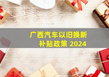 广西汽车以旧换新补贴政策 2024